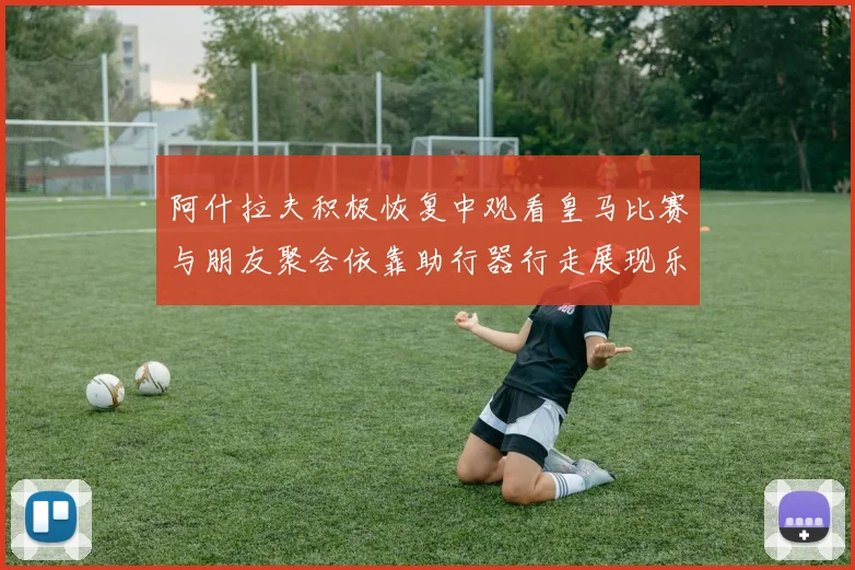 阿什拉夫积极恢复中观看皇马比赛与朋友聚会依靠助行器行走展现乐观态度